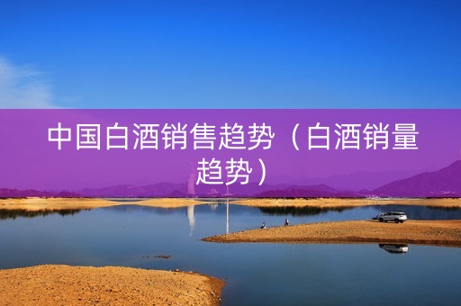 中国白酒销售趋势（白酒销量趋势）
