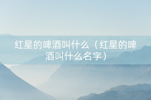 红星的啤酒叫什么（红星的啤酒叫什么名字）