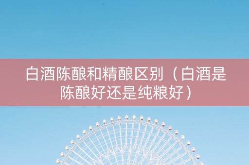 白酒陈酿和精酿区别（白酒是陈酿好还是纯粮好）