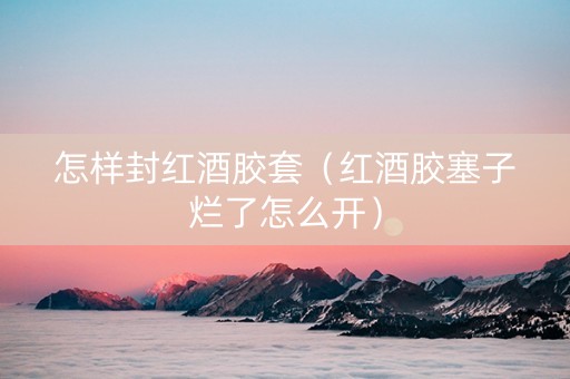怎样封红酒胶套（红酒胶塞子烂了怎么开）