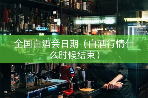 全国白酒会日期（白酒行情什么时候结束）
