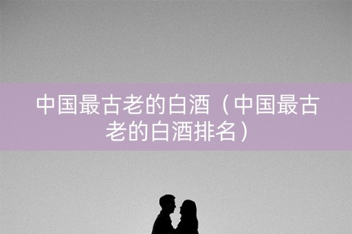 中国最古老的白酒（中国最古老的白酒排名）