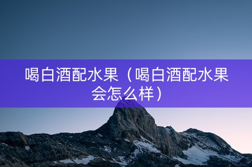 喝白酒配水果（喝白酒配水果会怎么样）