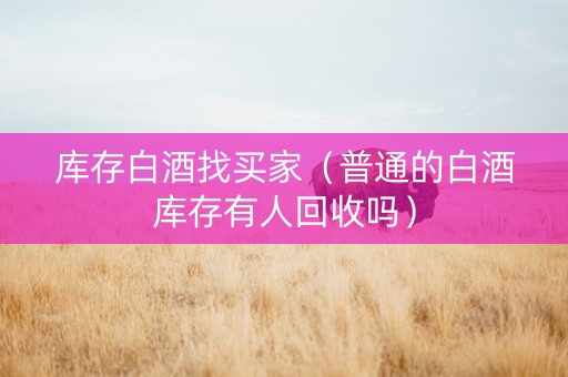库存白酒找买家（普通的白酒库存有人回收吗）