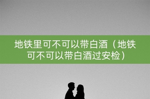 地铁里可不可以带白酒（地铁可不可以带白酒过安检）