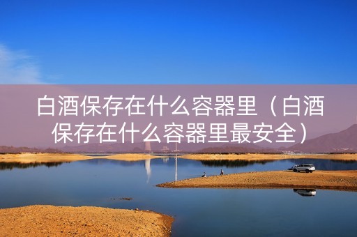 白酒保存在什么容器里（白酒保存在什么容器里最安全）