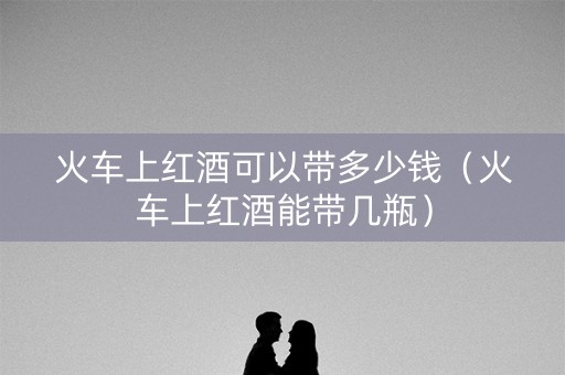 火车上红酒可以带多少钱（火车上红酒能带几瓶）