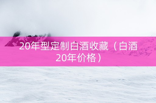 20年型定制白酒收藏（白酒20年价格）