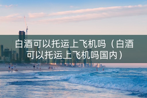 白酒可以托运上飞机吗（白酒可以托运上飞机吗国内）