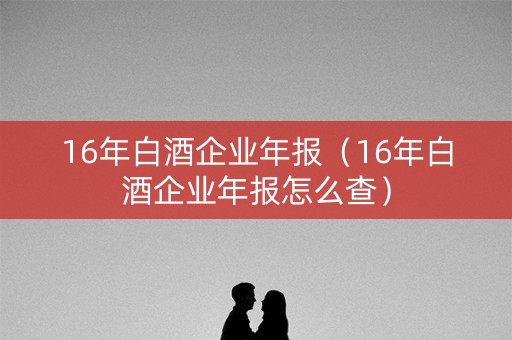 16年白酒企业年报（16年白酒企业年报怎么查）