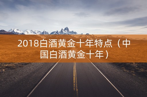 2018白酒黄金十年特点（中国白酒黄金十年）