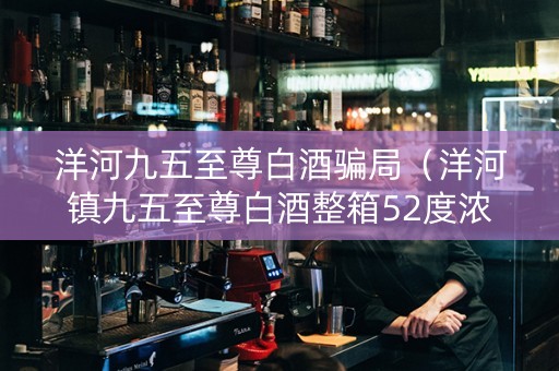 洋河九五至尊白酒骗局（洋河镇九五至尊白酒整箱52度浓香型）