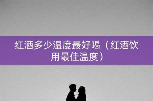 红酒多少温度最好喝（红酒饮用最佳温度）