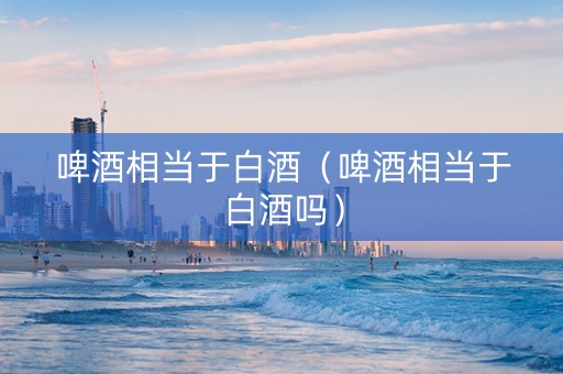 啤酒相当于白酒（啤酒相当于白酒吗）