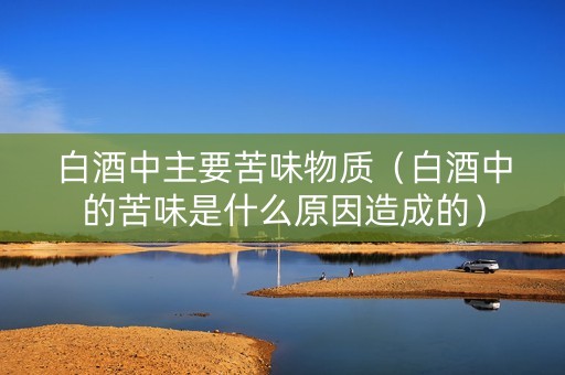 白酒中主要苦味物质（白酒中的苦味是什么原因造成的）