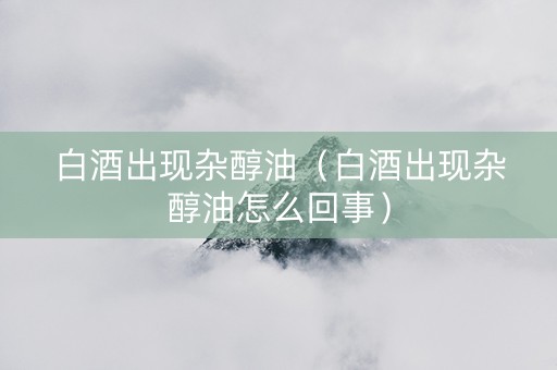 白酒出现杂醇油（白酒出现杂醇油怎么回事）