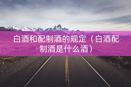 白酒和配制酒的规定（白酒配制酒是什么酒）