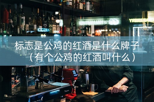 标志是公鸡的红酒是什么牌子（有个公鸡的红酒叫什么）