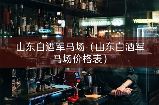 山东白酒军马场（山东白酒军马场价格表）