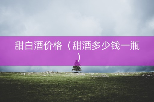 甜白酒价格（甜酒多少钱一瓶）