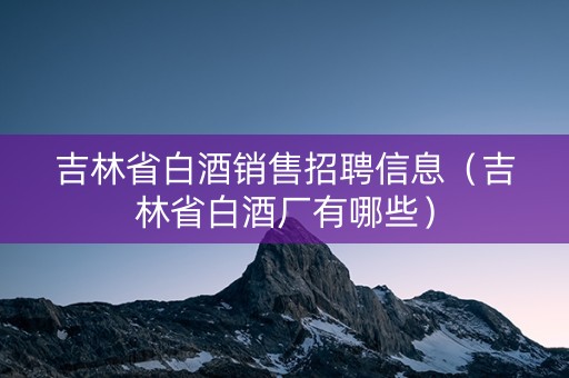 吉林省白酒销售招聘信息（吉林省白酒厂有哪些）
