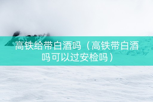 高铁给带白酒吗（高铁带白酒吗可以过安检吗）