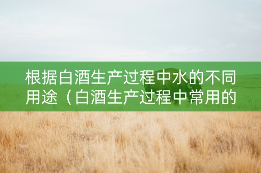 根据白酒生产过程中水的不同用途（白酒生产过程中常用的原料有哪些）