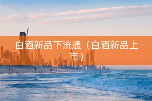白酒新品下流通（白酒新品上市）