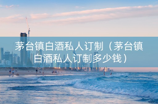 茅台镇白酒私人订制（茅台镇白酒私人订制多少钱）
