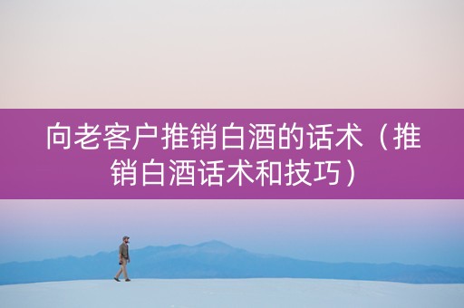 向老客户推销白酒的话术（推销白酒话术和技巧）