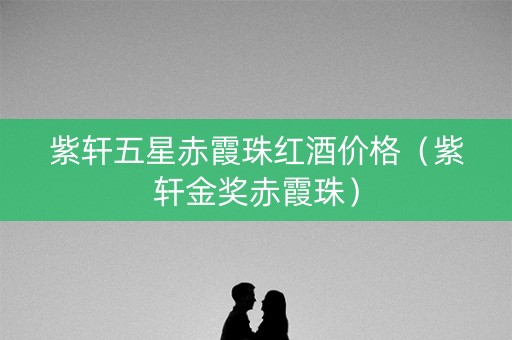 紫轩五星赤霞珠红酒价格（紫轩金奖赤霞珠）