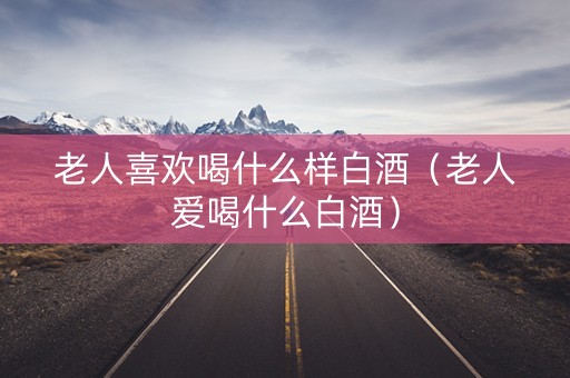 老人喜欢喝什么样白酒（老人爱喝什么白酒）