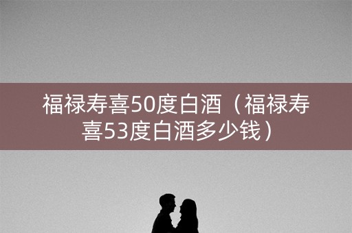 福禄寿喜50度白酒（福禄寿喜53度白酒多少钱）