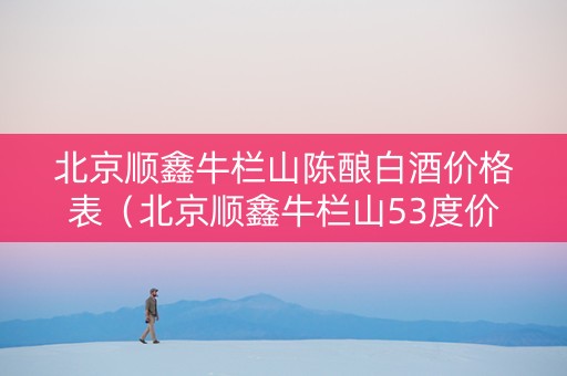 北京顺鑫牛栏山陈酿白酒价格表（北京顺鑫牛栏山53度价格表）
