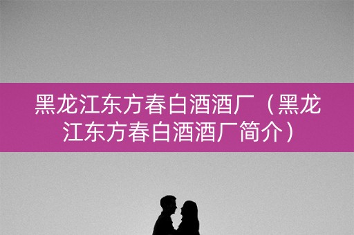 黑龙江东方春白酒酒厂（黑龙江东方春白酒酒厂简介）