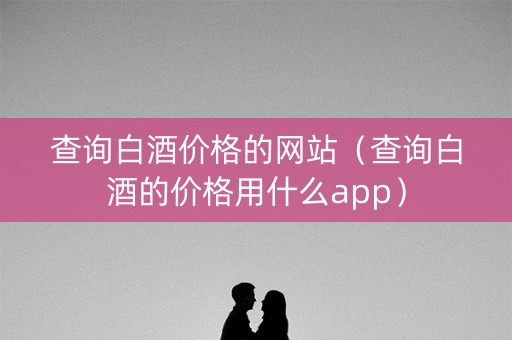 查询白酒价格的网站（查询白酒的价格用什么app）
