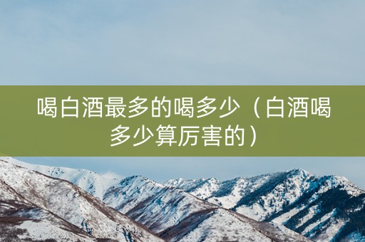 喝白酒最多的喝多少（白酒喝多少算厉害的）