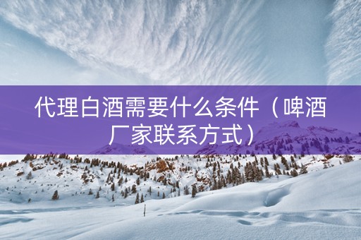 代理白酒需要什么条件（啤酒厂家联系方式）