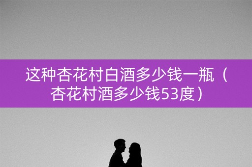 这种杏花村白酒多少钱一瓶（杏花村酒多少钱53度）