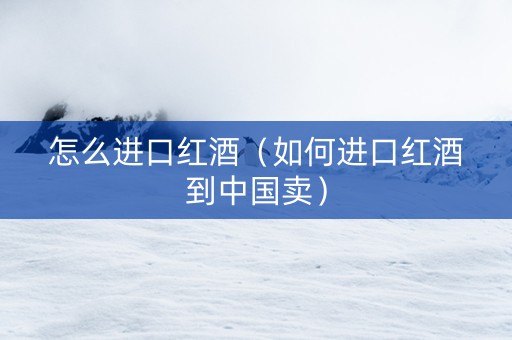 怎么进口红酒（如何进口红酒到中国卖）