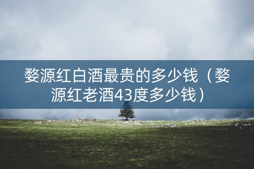 婺源红白酒最贵的多少钱（婺源红老酒43度多少钱）