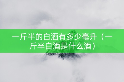 一斤半的白酒有多少毫升（一斤半白酒是什么酒）