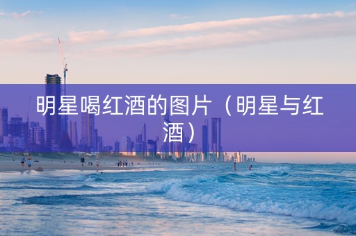 明星喝红酒的图片（明星与红酒）