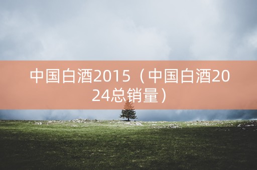 中国白酒2015（中国白酒2024总销量）
