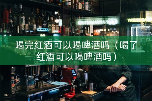 喝完红酒可以喝啤酒吗（喝了红酒可以喝啤酒吗）