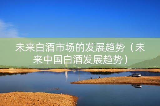 未来白酒市场的发展趋势（未来中国白酒发展趋势）