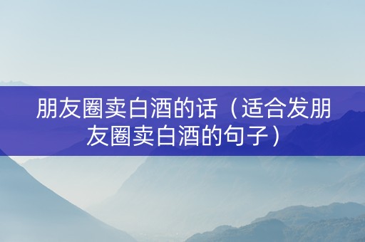 朋友圈卖白酒的话（适合发朋友圈卖白酒的句子）