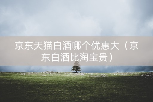 京东天猫白酒哪个优惠大（京东白酒比淘宝贵）