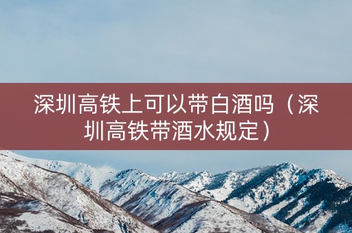 深圳高铁上可以带白酒吗（深圳高铁带酒水规定）