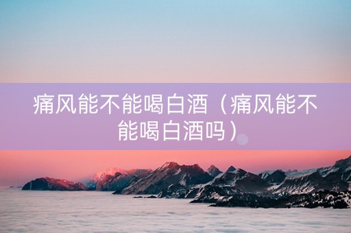 痛风能不能喝白酒（痛风能不能喝白酒吗）